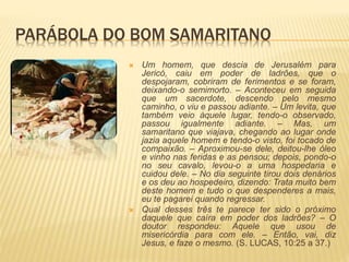 PARÁBOLA DO BOM SAMARITANO
 Um homem, que descia de Jerusalém para
Jericó, caiu em poder de ladrões, que o
despojaram, cobriram de ferimentos e se foram,
deixando-o semimorto. – Aconteceu em seguida
que um sacerdote, descendo pelo mesmo
caminho, o viu e passou adiante. – Um levita, que
também veio àquele lugar, tendo-o observado,
passou igualmente adiante. – Mas, um
samaritano que viajava, chegando ao lugar onde
jazia aquele homem e tendo-o visto, foi tocado de
compaixão. – Aproximou-se dele, deitou-lhe óleo
e vinho nas feridas e as pensou; depois, pondo-o
no seu cavalo, levou-o a uma hospedaria e
cuidou dele. – No dia seguinte tirou dois denários
e os deu ao hospedeiro, dizendo: Trata muito bem
deste homem e tudo o que despenderes a mais,
eu te pagarei quando regressar.
 Qual desses três te parece ter sido o próximo
daquele que caíra em poder dos ladrões? – O
doutor respondeu: Aquele que usou de
misericórdia para com ele. – Então, vai, diz
Jesus, e faze o mesmo. (S. LUCAS, 10:25 a 37.)
 