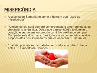 MISERICÓRDIA
 A escolha do Samaritano como o homem que “usou de
misericórdia”
 “A misericórdia será sempre compreensão e amor em todas as
circunstâncias da vida. Deixa que a misericórdia te ilumine o
coração e segue em teu próprio caminho auxiliando sempre.
Compadece-te dos maus. Eles ignoram as consequências dos
próprios atos nos sofrimentos que os esperam.” Emmanuel
 “mal não precisa ser resgatado pelo mal, onde o bem chega
antes...”Humberto de Campos
 