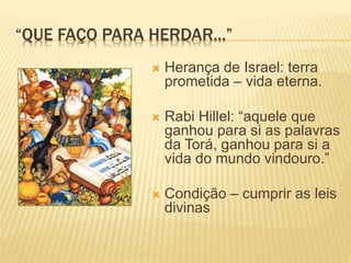“QUE FAÇO PARA HERDAR...”
 Herança de Israel: terra
prometida – vida eterna.
 Rabi Hillel: “aquele que
ganhou para si as palavras
da Torá, ganhou para si a
vida do mundo vindouro.”
 Condição – cumprir as leis
divinas
 