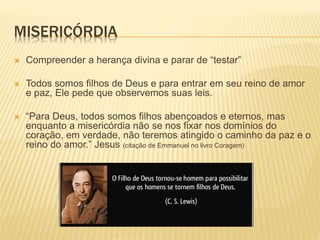 MISERICÓRDIA
 Compreender a herança divina e parar de “testar”
 Todos somos filhos de Deus e para entrar em seu reino de amor
e paz, Ele pede que observemos suas leis.
 “Para Deus, todos somos filhos abençoados e eternos, mas
enquanto a misericórdia não se nos fixar nos domínios do
coração, em verdade, não teremos atingido o caminho da paz e o
reino do amor.” Jesus (citação de Emmanuel no livro Coragem)
 