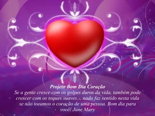 Projeto Bom Dia Coração Se a gente cresce com os golpes duros da vida, também pode crescer com os toques suaves… nada faz sentido nesta vida se não tocamos o coração de uma pessoa. Bom dia para você! Jane Mary 