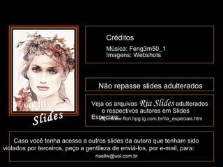 CréditosCréditos
Música: Feng3m50_1Música: Feng3m50_1
Imagens: WebshotsImagens: Webshots
Não repasse slides adulteradosNão repasse slides adulterados
Caso você tenha acesso a outros slides da autora que tenham sidoCaso você tenha acesso a outros slides da autora que tenham sido
violados por terceiros, peço a gentileza de enviá-los, por e-mail, para:violados por terceiros, peço a gentileza de enviá-los, por e-mail, para:
riaellw@uol.com.brriaellw@uol.com.br
Veja os arquivosVeja os arquivos Ria SlidesRia Slides adulteradosadulterados
e respectivos autores em Slidese respectivos autores em Slides
Especiais:Especiais:http://www.flori.hpg.ig.com.br/ria_especiais.htmhttp://www.flori.hpg.ig.com.br/ria_especiais.htm
RiaRia
SlidesSlides
 