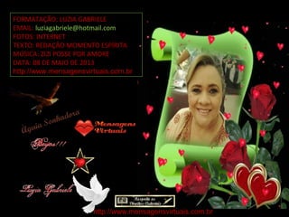 FORMATAÇÃO: LUZIA GABRIELE
EMAIL: luziagabriele@hotmail.com
FOTOS: INTERNET
TEXTO: REDAÇÃO MOMENTO ESPÍRITA
MÚSICA: ZIZI POSSE POR AMORE
DATA: 08 DE MAIO DE 2013
http://www.mensagensvirtuais.com.br
http://www.mensagensvirtuais.com.br
 