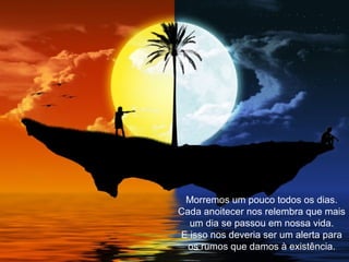 Morremos um pouco todos os dias.
Cada anoitecer nos relembra que mais
um dia se passou em nossa vida.
E isso nos deveria ser um alerta para
os rumos que damos à existência.
 