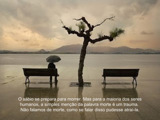 O sábio se prepara para morrer. Mas para a maioria dos seres
humanos, a simples menção da palavra morte é um trauma.
Não falamos de morte, como se falar disso pudesse atraí-la.
 