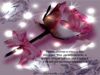 Países, idiomas e crenças são
diferentes. Mas, paradoxalmente, a
grande certeza que nos une a todos é
a de que um dia nosso corpo estará
morto.
 