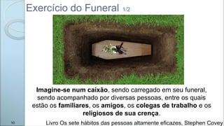 Exercício do Funeral 1/2
Livro Os sete hábitos das pessoas altamente eficazes, Stephen Covey
Imagine-se num caixão, sendo carregado em seu funeral,
sendo acompanhado por diversas pessoas, entre os quais
estão os familiares, os amigos, os colegas de trabalho e os
religiosos de sua crença.
10
 