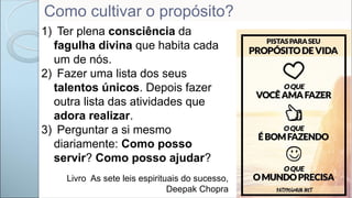 1) Ter plena consciência da
fagulha divina que habita cada
um de nós.
2) Fazer uma lista dos seus
talentos únicos. Depois fazer
outra lista das atividades que
adora realizar.
3) Perguntar a si mesmo
diariamente: Como posso
servir? Como posso ajudar?
Livro As sete leis espirituais do sucesso,
Deepak Chopra
Como cultivar o propósito?
 