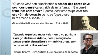 “Quando expresso meus talentos e os ponho a
serviço da humanidade, perco a noção do
tempo e crio abundância em minha vida, bem
como na vida dos outros”
Deepak Chopra, Livro As Sete Leis Espirituais do Sucesso
“Quando você está trabalhando o passar das horas deve
soar como música extraída de uma flauta. ...E o que é
trabalhar com amor? É como tecer uma roupa com fios
que vêm do coração como se fosse o seu
bem amado a usá-la...”
Gibran Khalil Gibran, escritor libanês, 1839 a 1931
16
 