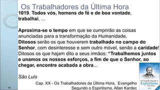Os Trabalhadores da Última Hora
1019. Todos vós, homens de fé e de boa vontade,
trabalhai, ...
Aproxima-se o tempo em que se cumprirão as coisas
anunciadas para a transformação da Humanidade.
Ditosos serão os que houverem trabalhado no campo do
Senhor, com desinteresse e sem outro móvel, senão a caridade!
Ditosos os que hajam dito a seus irmãos: “Trabalhemos juntos
e unamos os nossos esforços, a fim de que o Senhor, ao
chegar, encontre acabada a obra...
São Luis
Cap. XX - Os Trabalhadores da Última Hora, Evangelho
Segundo o Espiritismo, Allan Kardec
18
 