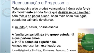 Reencarnação e Progresso 1/2
Livro Religião dos Espíritos, Emmanuel, Francisco C. Xavier
21
Toda máquina algo produz vencendo a inércia pela força
do movimento e toda fonte que desistisse de caminhar,
com receio de pedra e lodo, nada mais seria que água
parada na calmaria do charco.
O mundo é, assim, nossa escola.
A família consangüínea é o grupo estudantil
a que pertencemos.
O lar é a banca da experiência.
Amigos representam explicadores.
 