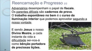 22
Reencarnação e Progresso 2/2
Adversários desempenham o papel de fiscais.
Os parentes difíceis são cadernos de prova.
O trabalho espontâneo no bem é o curso da
iluminação interior que podemos aproveitar segundo a
nossa vontade.
E sendo Jesus o nosso
Divino Mestre, a cada
instante da vida a
dificuldade ser-nos-á
como bênção portadora
de preciosas lições.
 