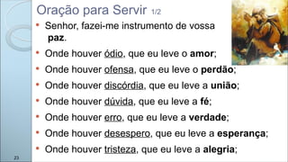  Senhor, fazei-me instrumento de vossa
paz.
 Onde houver ódio, que eu leve o amor;
 Onde houver ofensa, que eu leve o perdão;
 Onde houver discórdia, que eu leve a união;
 Onde houver dúvida, que eu leve a fé;
 Onde houver erro, que eu leve a verdade;
 Onde houver desespero, que eu leve a esperança;
 Onde houver tristeza, que eu leve a alegria;
Oração para Servir 1/2
23
 