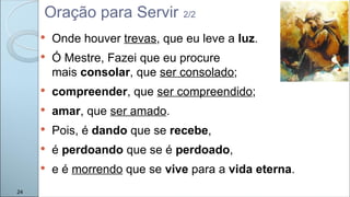  Onde houver trevas, que eu leve a luz.
 Ó Mestre, Fazei que eu procure
mais consolar, que ser consolado;
 compreender, que ser compreendido;
 amar, que ser amado.
 Pois, é dando que se recebe,
 é perdoando que se é perdoado,
 e é morrendo que se vive para a vida eterna.
24
Oração para Servir 2/2
 