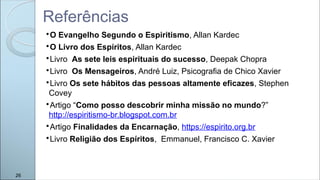 
O Evangelho Segundo o Espiritismo, Allan Kardec

O Livro dos Espíritos, Allan Kardec

Livro As sete leis espirituais do sucesso, Deepak Chopra

Livro Os Mensageiros, André Luiz, Psicografia de Chico Xavier

Livro Os sete hábitos das pessoas altamente eficazes, Stephen
Covey

Artigo “Como posso descobrir minha missão no mundo?”
http://espiritismo-br.blogspot.com.br

Artigo Finalidades da Encarnação, https://espirito.org.br

Livro Religião dos Espíritos, Emmanuel, Francisco C. Xavier
Referências
26
 