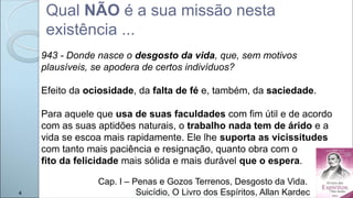 Qual NÃO é a sua missão nesta
existência ...
Cap. I – Penas e Gozos Terrenos, Desgosto da Vida.
Suicídio, O Livro dos Espíritos, Allan Kardec
943 - Donde nasce o desgosto da vida, que, sem motivos
plausíveis, se apodera de certos indivíduos?
Efeito da ociosidade, da falta de fé e, também, da saciedade.
Para aquele que usa de suas faculdades com fim útil e de acordo
com as suas aptidões naturais, o trabalho nada tem de árido e a
vida se escoa mais rapidamente. Ele lhe suporta as vicissitudes
com tanto mais paciência e resignação, quanto obra com o
fito da felicidade mais sólida e mais durável que o espera.
4
 