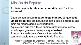 Missão do Espírito
A missão é uma tarefa a ser cumprida pelo Espírito
encarnado.
Cada um tem a sua missão neste mundo, porque cada
um pode ser útil em algum sentido e que as missões são
mais ou menos gerais e importantes.
Aquele que cultiva a terra cumpre uma missão, como
aquele que governa ou aquele que instrui.
A importância das missões está em relação
com a capacidade e a elevação do Espírito.
Artigo “Finalidades da Encarnação” com base nas questões
571 e 573 de O Livro dos Espíritos de Allan Kardec.
5
 
