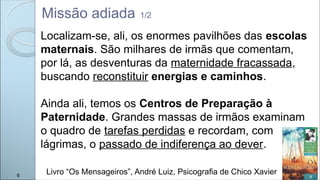 Missão adiada 1/2
Localizam-se, ali, os enormes pavilhões das escolas
maternais. São milhares de irmãs que comentam,
por lá, as desventuras da maternidade fracassada,
buscando reconstituir energias e caminhos.
Ainda ali, temos os Centros de Preparação à
Paternidade. Grandes massas de irmãos examinam
o quadro de tarefas perdidas e recordam, com
lágrimas, o passado de indiferença ao dever.
Livro “Os Mensageiros”, André Luiz, Psicografia de Chico Xavier
6
 