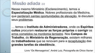 Nesse mesmo Ministério (Esclarecimento), temos a
Especialização Médica. Nobres profissionais da Medicina,
que perderam santas oportunidades de elevação, lá discutem
seus problemas.
… temos o Instituto de Administradores, onde os Espíritos
cultos procuram restaurar as forças próprias e corrigir os
erros cometidos na mordomia terrestre. Nos Campos de
Trabalho, do Ministério da Regeneração, existem milhares
de trabalhadores que se renovam para a recapitulação das
grandes tarefas da obediência.
Missão adiada 2/2
7
Livro “Os Mensageiros”, André Luiz, Psicografia de Chico Xavier
 