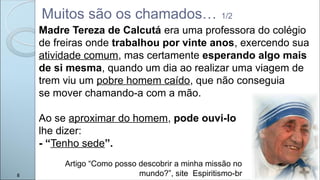 Muitos são os chamados… 1/2
Madre Tereza de Calcutá era uma professora do colégio
de freiras onde trabalhou por vinte anos, exercendo sua
atividade comum, mas certamente esperando algo mais
de si mesma, quando um dia ao realizar uma viagem de
trem viu um pobre homem caído, que não conseguia
se mover chamando-a com a mão.
Ao se aproximar do homem, pode ouvi-lo
lhe dizer:
- “Tenho sede”.
Artigo “Como posso descobrir a minha missão no
mundo?”, site Espiritismo-br
8
 