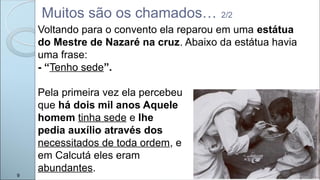 Muitos são os chamados… 2/2
9
Voltando para o convento ela reparou em uma estátua
do Mestre de Nazaré na cruz. Abaixo da estátua havia
uma frase:
- “Tenho sede”.
Pela primeira vez ela percebeu
que há dois mil anos Aquele
homem tinha sede e lhe
pedia auxílio através dos
necessitados de toda ordem, e
em Calcutá eles eram
abundantes.
 