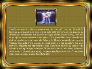 Quando nos damos conta, um produto que foi comprado com sacrifício já foi
destruído pelo cupim, pela traça ou até pela ação corrosiva de um produto de
limpeza que entornamos por acidente no lugar errado. Diante disso, Jesus nos
incita a juntar tesouros no céu e não na terra. E nos convida a tomar uma decisão
vital de acolher o bem maior da Palavra de Deus e colocá-lo no coração:
“porque, onde está o teu tesouro, aí estará também o teu coração”. Isto quer
dizer que, enquanto não empenharmos todo o nosso ser em vista de uma escolha
definitiva por aquilo que realmente dá sentido à nossa vida, nossa existência
estará sempre marcada pelo desejo de posse dos bens materiais. O que fazer,
então, para encontrar a saída desse labirinto?
 