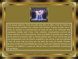 Com poucas palavras, Jesus nos pede para abrir os olhos a fim de vermos os
frutos de nossas escolhas com a mesma visão de Deus. O nosso coração, isto é, o
nosso ser somente se converterá para as coisas do alto se for iluminado pelas
esperanças trazidas pelo Cristo. Caso contrário, continuaremos escravos das
coisas materiais. Em outras palavras, Jesus está dando de presente para cada um
de nós palavras preciosas como se fossem pérolas raras. O seu convite para que
nos enriqueçamos com um tesouro verdadeiro é um convite a que nós tenhamos
o foco de nossa vida em coisas que vão além das coisas do mundo. Portanto,
devemos ir além da materialidade das coisas. Aquilo que realmente interessa aos
homens e às mulheres é a posse da vida em Deus e a possibilidade de participar
do seu Reino.
 