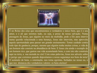 É no Reino dos céus que encontraremos o verdadeiro e único bem, que é o seu
amor, e é ali que teremos tudo, ou seja, a posse da nossa salvação. Numa
passagem de Jesus, que alguém no meio da multidão, pede a Ele para intervir
numa questão relacionada a uma herança, Jesus não intervém, mas aproveita
aquela oportunidade para passar um grande ensinamento: Tomai cuidado contra
todo tipo de ganância, porque, mesmo que alguém tenha muitas coisas, a vida de
um homem não consiste na abundância de bens. E Jesus cita ainda o exemplo de
um homem rico, que gastou sua vida acumulando bens, e com isto não construiu
aqui na terra, a sua morada no céu! Com estas palavras, Jesus nos adverte sobre
o perigo que corremos quando depositamos a nossa segurança nos bens da terra!
O acúmulo de bens, a ostentação, nos torna egoístas, fechados no nosso eu, o
que nos distancia dos verdadeiros valores: os bens eternos!
 