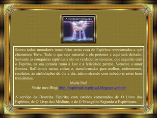 Somos todos moradores transitórios nesta casa de Espíritos reencarnados a que
chamamos Terra. Tudo o que seja material a ela pertence e aqui será deixado.
Somente as conquistas espirituais são os verdadeiros tesouros, que seguirão com
o Espírito, na sua jornada rumo à Luz e à felicidade perene. Somente o amor
ilumina. Reflitamos nestas coisas e, transformados para melhor, enfrentemos,
resolutos, as atribulações do dia a dia, administrando com sabedoria esses bens
transitórios.
Muita Paz!
Visite meu Blog: http://espiritual-espiritual.blogspot.com.br
A serviço da Doutrina Espírita; com estudos comentados de O Livro dos
Espíritos, de O Livro dos Médiuns, e de O Evangelho Segundo o Espiritismo.
 