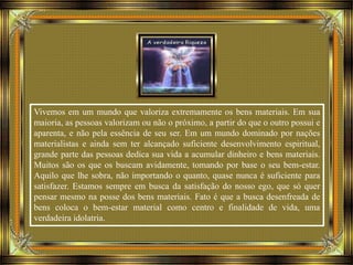 Vivemos em um mundo que valoriza extremamente os bens materiais. Em sua
maioria, as pessoas valorizam ou não o próximo, a partir do que o outro possui e
aparenta, e não pela essência de seu ser. Em um mundo dominado por nações
materialistas e ainda sem ter alcançado suficiente desenvolvimento espiritual,
grande parte das pessoas dedica sua vida a acumular dinheiro e bens materiais.
Muitos são os que os buscam avidamente, tomando por base o seu bem-estar.
Aquilo que lhe sobra, não importando o quanto, quase nunca é suficiente para
satisfazer. Estamos sempre em busca da satisfação do nosso ego, que só quer
pensar mesmo na posse dos bens materiais. Fato é que a busca desenfreada de
bens coloca o bem-estar material como centro e finalidade de vida, uma
verdadeira idolatria.
 