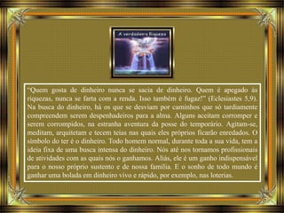 “Quem gosta de dinheiro nunca se sacia de dinheiro. Quem é apegado às
riquezas, nunca se farta com a renda. Isso também é fugaz!” (Eclesiastes 5,9).
Na busca do dinheiro, há os que se desviam por caminhos que só tardiamente
compreendem serem despenhadeiros para a alma. Alguns aceitam corromper e
serem corrompidos, na estranha aventura da posse do temporário. Agitam-se,
meditam, arquitetam e tecem teias nas quais eles próprios ficarão enredados. O
símbolo do ter é o dinheiro. Todo homem normal, durante toda a sua vida, tem a
ideia fixa de uma busca intensa do dinheiro. Nós até nos tornamos profissionais
de atividades com as quais nós o ganhamos. Aliás, ele é um ganho indispensável
para o nosso próprio sustento e de nossa família. E o sonho de todo mundo é
ganhar uma bolada em dinheiro vivo e rápido, por exemplo, nas loterias.
 