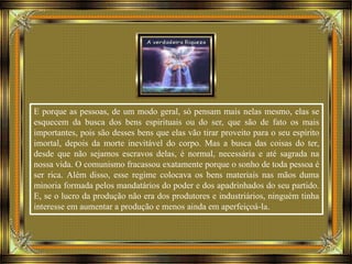E porque as pessoas, de um modo geral, só pensam mais nelas mesmo, elas se
esquecem da busca dos bens espirituais ou do ser, que são de fato os mais
importantes, pois são desses bens que elas vão tirar proveito para o seu espírito
imortal, depois da morte inevitável do corpo. Mas a busca das coisas do ter,
desde que não sejamos escravos delas, é normal, necessária e até sagrada na
nossa vida. O comunismo fracassou exatamente porque o sonho de toda pessoa é
ser rica. Além disso, esse regime colocava os bens materiais nas mãos duma
minoria formada pelos mandatários do poder e dos apadrinhados do seu partido.
E, se o lucro da produção não era dos produtores e industriários, ninguém tinha
interesse em aumentar a produção e menos ainda em aperfeiçoá-la.
 