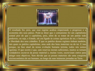 O resultado foi, pois, que esse regime acabou emperrando o progresso e a
economia dos seus países. Pode-se dizer que o comunismo foi um capitalismo
estatal pior do que o capitalista, pois, além de se tratar de um patrão todo
poderoso, ou seja, o Estado, ele era ligado às coisas egoísticas do ter, e limitava
a liberdade dos seus cidadãos. É que os patrões desses regimes tinham também,
tais quais os patrões capitalistas, uma sede dos bens materiais ou do ter. E isso
porque, na fase atual da nossa evolução humana terrena, todos nós somos
egoístas. O que ocorre é que, sem reservas morais suficientes, muitos se tornam
verdadeiros escravos da posse material e, muitas vezes, escravizam outros para
atingir seus objetivos. Sem dúvida que as posses materiais são uma conquista
sócioeconômica do ser humano, ao longo de suas inúmeras jornadas na Terra.
 