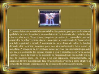O desenvolvimento material das sociedades é importante, pois gera melhorias na
qualidade de vida, incentiva o desenvolvimento da indústria, do comércio, das
ciências, das artes. Todas essas conquistas permitem à Humanidade superar
obstáculos de sobrevivência básica e, com isso, a possibilidade de desenvolver
seu lado espiritual e moral. A conquista do ter é dever de todos. A família
depende dos recursos materiais para seu desenvolvimento, bem como a
sociedade. A conquista do ter, contudo, jamais deve ser mais importante que a do
ser, que é a conquista dos valores morais e leva o indivíduo a elevar-se como
Espírito. O risco da posse ou da aquisição da propriedade não está no fato em si,
mas da maneira como isto se dá e no que representa emocionalmente. A
aquisição de bens materiais não deve ter como base a avareza, e como objetivo a
conquista de posição social passível de inveja ou de submissão de outrem.
 