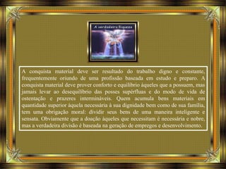 A conquista material deve ser resultado do trabalho digno e constante,
frequentemente oriundo de uma profissão baseada em estudo e preparo. A
conquista material deve prover conforto e equilíbrio àqueles que a possuem, mas
jamais levar ao desequilíbrio das posses supérfluas e do modo de vida de
ostentação e prazeres intermináveis. Quem acumula bens materiais em
quantidade superior àquela necessária à sua dignidade bem como de sua família,
tem uma obrigação moral: dividir seus bens de uma maneira inteligente e
sensata. Obviamente que a doação àqueles que necessitam é necessária e nobre,
mas a verdadeira divisão é baseada na geração de empregos e desenvolvimento.
 