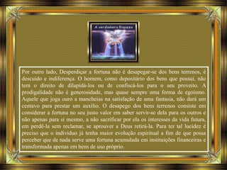 Por outro lado, Desperdiçar a fortuna não é desapegar-se dos bens terrenos, é
descuido e indiferença. O homem, como depositário dos bens que possui, não
tem o direito de dilapidá-los ou de confiscá-los para o seu proveito. A
prodigalidade não é generosidade, mas quase sempre uma forma de egoísmo.
Aquele que joga ouro a mancheias na satisfação de uma fantasia, não dará um
centavo para prestar um auxílio. O desapego dos bens terrenos consiste em
considerar a fortuna no seu justo valor em saber servir-se dela para os outros e
não apenas para si mesmo, a não sacrificar por ela os interesses da vida futura,
em perdê-la sem reclamar, se aprouver a Deus retirá-la. Para ter tal lucidez é
preciso que o indivíduo já tenha maior evolução espiritual a fim de que possa
perceber que de nada serve uma fortuna acumulada em instituições financeiras e
transformada apenas em bens de uso próprio.
 