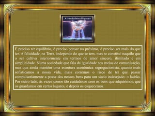 É preciso ter equilíbrio, é preciso pensar no próximo, é preciso ser mais do que
ter. A felicidade, na Terra, independe do que se tem, mas se constitui naquilo que
o ser cultiva interiormente em termos de amor sincero, ilimitado e em
simplicidade. Numa sociedade que fala da igualdade nos meios de comunicação,
mas que ainda mantém uma estrutura econômica segregacionista, quanto mais
sofisticamos a nossa vida, mais corremos o risco de ter que passar
compulsoriamente a posse dos nossos bens para um sócio indesejado: o ladrão.
Por outro lado, às vezes somos tão cuidadosos com os bens que adquirimos, que
os guardamos em certos lugares, e depois os esquecemos.
 