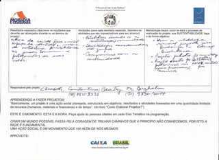 TVEncontro ele Ação Social e Bioclanza.·
                                                                            1 Encontro de Educeçâo Biocêntrica do Sul
                                                                                           .,j,   ,1'.,;.,..4/
                                                                                                         -l?êt;~.".




Resultados esperados (descrever os resultados que            Atividades (para cada resultado esperado, descreva as                         Metodologia (expor como se dará o processo de
deverão ser alcançados durante ou ao término do              atividades que são imprescindíveis para seu alcance)                          realização do projeto, sua SUSTENTABILlDADE; faça-
projeto)                                                        - ó;r~~;:,e~ ~~                                            c,r.. """../   o de forma objetiva)

~               M- ~e                  ~            ~/~'
                                                       ~.y            ~~/~~                                                                         I.J~~            ~
 ~
 prt,L   f.c~
                ~    ~4.~~~.
                                 ~~~
                                           c..   ~~fI--
                                                                -~~.
                                                                  d-dJ~.
                                                                                                                                                   ~~~~~
                                                                                                                                                         ~~>




                                                                - Co~"":::"-r.vÓ                                      ~.       ~
                                                                                                                                              _ ~~_                 )/1~1~ I?~~~ ,
                                                                                                                                                                   ~J:::ti ~~~
                                                                                                                                                                          r
 ~~"<

                                                                    C:-t?~~~                                                                   _ ~ - -,0 __    o


 ~I

                                                                                                                                                  ~~v~)                  ~.    o)J<~, ~~~
                                                                                                                                                 r;::;::::f,~~·~) ~
                                                                                                                                                  "/~~




Responsável pelo projeto:   ~:il'~


APRENDENDO A FAZER PROJETOS!
"Basicamente, um projeto é uma ação social planejada, estruturada em objetivos, resultados e atividades baseadas em uma quantidade limitada
de recursos (humanos, materiais e financeiros) e de tempo". (do livro "Como Elaborar Projetos?")

ESTE É O MOMENTO. ESTA É A HORA. Peça ajuda às pessoas citadas em cada Eixo Temático na programação.

CRIAR UM MUNDO POSSíVEL PASSA PELA CORAGEM DE TRILHAR CAMINHOS QUE A PRINCíPIO NÃO CONHECEMOS, POR ISTO A
REDE É FUNDAMENTAL.
UMA AÇÃO SOCIAL É UM MOVIMENTO QUE VAI ALÉM DE NÓS MESMOS.

APROVEITE!

                                                                       CAI A
                                                                        www.biodanzasocialbiocentrica.org.br
 