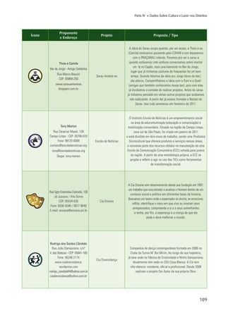 109
Parte IV » Dados Sobre Cultura e Lazer nos Distritos
Ícone
Proponente
e Endereço
Projeto Proposta / Tipo
Thais e Camila
Bar do Jorge - Antigo Saldanha
Rua Marco Basaiti
CEP: 05869-250
www.sarauantenese.
blogspot.com.br
Sarau Antene-se
A ideia do Sarau surgiu quando, por um acaso, a Thais e eu
(Camila) estávamos passando pela COHAB e nos deparamos
com o PRAÇARAU rolando. Paramos pra ver o sarau e
quando estávamos indo embora conversamos sobre montar
um lá no Capão, mais precisamente no Bar do Jorge,
lugar que já tínhamos costume de frequentar há um bom
tempo. Quando falamos da ideia pro Jorge (dono do bar),
ele adorou. Compartilhamos a ideia com a Dani e a Queli
(amigas que também conhecemos nesse bar), pois com elas
já dividíamos a vontade de realizar projetos. Antes do sarau
já tínhamos pensado em várias outros projetos que acabamos
não realizando. A partir daí já estava formado o Núcleo do
Sarau. Isso tudo aconteceu em fevereiro de 2011.
Tony Marlon
Rua Zacarias Mazel, 128
Campo Limpo - CEP: 05790-010
Fone: 98125 6009
contato@escoladenoticias.org
tony@escoladenoticias.org
Skype: tony.marlon
Escola de Notícias
O Instituto Escola de Notícias é um empreendimento social
na área de educomunicação (educação e comunicação) e
mobilização comunitária. Situado na região de Campo Limpo,
zona sul de São Paulo, foi criado em janeiro de 2011
e está dividido em dois eixos de trabalho, sendo uma Produtora
Sociocultural que oferece produtos e serviços nessas áreas,
e reinveste parte dos recursos obtidos na manutenção de uma
Escola de Comunicação Comunitária (ECC) voltada para jovens
da região. A partir de uma metodologia própria, a ECC se
propõe a refletir e agir no uso das TICs como ferramentas
de transformação social.
Rua Sgto Estanislau Cústodio, 130
Jd Jussara / Vila Sonia
CEP: 05534-030
Fone: 8336 0546 / 5677 9049
E-mail: encena@encena.art.br
Cia Encena
A Cia Encena vem desenvolvendo desde sua fundação em 1997,
um trabalho que visa estudar e analisar o Homem dentro de um
contexto social e político em diferentes fases da história.
Buscamos um teatro onde o espectador se divirta; se emocione;
reflita; identifique o meio em que vive ou viveram seus
antepassados; compreenda a si e a seus semelhantes
e tenha, por fim, a esperança e a crença de que ele
pode e deve melhorar o mundo.
Rodrigo dos Santos Cândido
Rua João Damasceno, s/nº
V. das Belezas - CEP: 05841-160
Fone: 95246 2174
www.ciadiversidanca.
wordpress.com
rodrigo_candido84@yahoo.com.br
ciadievrsidanca@yahoo.com.br
Cia Diversidança
Companhia de dança contemporânea formada em 2006 no
Clube da Turma M’ Boi Mirim. Ao longo de sua trajetória,
já teve sede na Fábrica de Criatividade e Ninho Sansacroma.
Atualmente tem sede no CEU Casa Blanca. A Cia tem
três elencos: residente, oficial e profissional. Desde 2008
realizam o projeto Ser Autor da sua própria Obra.
 