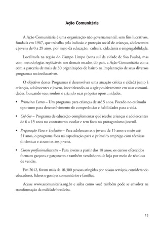 13
Ação Comunitária
A Ação Comunitária é uma organização não governamental, sem fins lucrativos,
fundada em 1967, que trabalha pela inclusão e proteção social de crianças, adolescentes
e jovens de 0 a 29 anos, por meio da educação, cultura, cidadania e empregabilidade.
Localizada na região do Campo Limpo (zona sul da cidade de São Paulo), mas
com metodologias replicáveis nos demais estados do país, a Ação Comunitária conta
com a parceria de mais de 30 organizações de bairro na implantação de seus diversos
programas socioeducativos.
O objetivo destes Programas é desenvolver uma atuação crítica e cidadã junto à
crianças, adolescentes e jovens, incentivando-os a agir positivamente em suas comuni-
dades, buscando seus sonhos e criando suas próprias oportunidades.
•	 Primeiras Letras – Um programa para crianças de até 5 anos. Focado no estímulo 	
	 oportuno para desenvolvimento de competências e habilidades para a vida.
•	 Crê-Ser – Programa de educação complementar que recebe crianças e adolescentes	
	 de 6 a 15 anos no contraturno escolar e tem foco no protagonismo juvenil.
•	 Preparação Para o Trabalho – Para adolescentes e jovens de 15 anos e meio até
	 21 anos, o programa foca na capacitação para o primeiro emprego com técnicas 	
	 dinâmicas e atraentes aos jovens.
•	 Cursos profissionalizantes – Para jovens a partir dos 18 anos, os cursos oferecidos 	
	 formam garçons e garçonetes e também vendedores de loja por meio de técnicas 	
	 de vendas.
Em 2012, foram mais de 10.300 pessoas atingidas por nossos serviços, considerando
educadores, líderes e gestores comunitários e famílias.
Acesse www.acomunitaria.org.br e saiba como você também pode se envolver na
transformação da realidade brasileira.
 