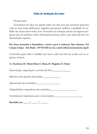 135
Ficha de Avaliação do Leitor
Prezado leitor,
Gostaríamos de saber sua opinião sobre esta obra para que possamos aprimorar
cada vez mais nossas publicações. Sugestões que possam melhorar a qualidade do tra-
balho são sempre bem-vindas. Este formulário de avaliação consiste em algumas per-
guntas que nos ajudarão a saber informações preciosas sobre o que achou do livro em
determinados aspectos.
Por favor, preencha o formulário e envie-o para o endereço: Rua Amacás, 243  
Campo Limpo - São Paulo - 05792-030 ou via e-mail: info@acomunitaria.org.br
Comentário geral sobre o trabalho: por favor, avalie este livro de acordo com os se-
guintes critérios:
A= Excelente; B= Muito Bom; C=Bom; D= Regular; E= Ruim
Apresentação, organização e extensão do livro:_______________
Relevância das questões formuladas: ______________
Apresentação dos resultados:____________________
Originalidade e importância dos resultados:______________________
Contribuições importantes para o tema tratado :_______________________
Recebido em: _____ / ______ / ______
 