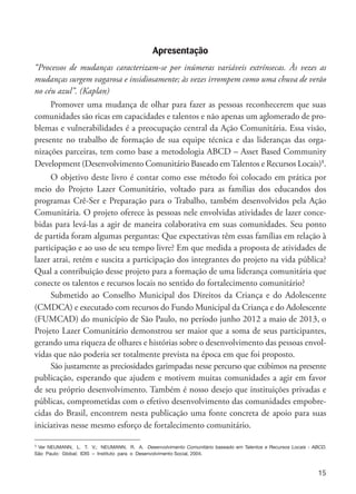 15
Apresentação
“Processos de mudanças caracterizam-se por inúmeras variáveis extrínsecas. Às vezes as
mudanças surgem vagarosa e insidiosamente; às vezes irrompem como uma chuva de verão
no céu azul”. (Kaplan)
Promover uma mudança de olhar para fazer as pessoas reconhecerem que suas
comunidades são ricas em capacidades e talentos e não apenas um aglomerado de pro-
blemas e vulnerabilidades é a preocupação central da Ação Comunitária. Essa visão,
presente no trabalho de formação de sua equipe técnica e das lideranças das orga-
nizações parceiras, tem como base a metodologia ABCD – Asset Based Community
Development (Desenvolvimento Comunitário Baseado emTalentos e Recursos Locais)1
.
O objetivo deste livro é contar como esse método foi colocado em prática por
meio do Projeto Lazer Comunitário, voltado para as famílias dos educandos dos
programas Crê-Ser e Preparação para o Trabalho, também desenvolvidos pela Ação
Comunitária. O projeto oferece às pessoas nele envolvidas atividades de lazer conce-
bidas para levá-las a agir de maneira colaborativa em suas comunidades. Seu ponto
de partida foram algumas perguntas: Que expectativas têm essas famílias em relação à
participação e ao uso de seu tempo livre? Em que medida a proposta de atividades de
lazer atrai, retém e suscita a participação dos integrantes do projeto na vida pública?
Qual a contribuição desse projeto para a formação de uma liderança comunitária que
conecte os talentos e recursos locais no sentido do fortalecimento comunitário?
Submetido ao Conselho Municipal dos Direitos da Criança e do Adolescente
(CMDCA) e executado com recursos do Fundo Municipal da Criança e do Adolescente
(FUMCAD) do município de São Paulo, no período junho 2012 a maio de 2013, o
Projeto Lazer Comunitário demonstrou ser maior que a soma de seus participantes,
gerando uma riqueza de olhares e histórias sobre o desenvolvimento das pessoas envol-
vidas que não poderia ser totalmente prevista na época em que foi proposto.
São justamente as preciosidades garimpadas nesse percurso que exibimos na presente
publicação, esperando que ajudem e motivem muitas comunidades a agir em favor
de seu próprio desenvolvimento. Também é nosso desejo que instituições privadas e
públicas, comprometidas com o efetivo desenvolvimento das comunidades empobre-
cidas do Brasil, encontrem nesta publicação uma fonte concreta de apoio para suas
iniciativas nesse mesmo esforço de fortalecimento comunitário.
1 Ver NEUMANN, L. T. V.; NEUMANN, R. A. Desenvolvimento Comunitário baseado em Talentos e Recursos Locais - ABCD.
São Paulo: Global; IDIS – Instituto para o Desenvolvimento Social, 2004.
 