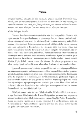 17
Prefácio
Ninguém escapa da educação. Em casa, na rua, na igreja ou na escola, de um modo ou de
muitos, todos nós envolvemos pedaços da vida com ela: para aprender, para ensinar, para
aprender-e-ensinar. Para saber, para fazer, para ser ou para conviver, todos os dias mistu-
ramos a vida com a educação. Com uma ou com várias: educação? Educações.
Carlos Rodrigues Brandão
Gratidão. Este é meu sentimento ao iniciar a escrita deste prefácio. Gratidão pela
oportunidade de ter partilhado com as pessoas que fizeram e fazem esta instituição
alguns momentos importantes de minhas reflexões e ações no campo social. Hoje,
quando vejo pronto este documento, que se pretende público, não há porque esconder
um outro sentimento: o de orgulho de ter feito parte disto com tantos colegas que
acompanharam este trabalho durante anos. Gratidão e orgulho por um dia ter tido em
minha sala de aula a estudante Ana Patrícia, menina brilhante de olhos brilhantes de
quem quer mudar o mundo e que me trouxe a conhecer a Ação Comunitária, pelas
mãos de sua mãe, Deise Sartori... em quem vi o mesmo brilho no olhar... e onde conheci
Cecília, Sérgio, Isabel, e tantos outros educadores e educadoras que passaram a par-
tilhar comigo inquietações, dúvidas e sobretudo o desejo de ver um mundo melhor.
Se naquele momento, no início do novo milênio, cada vez mais as possiblidades
de mudanças amplas por meio dos partidos políticos e das políticas públicas pareciam
esvaziadas, as inquietudes se voltaram para a observação dos movimentos da sociedade
civil, das organizações comunitárias, dos movimentos sociais, que buscam responder
às necessidades e anseios dos que gritam nas periferias da metrópole por uma cidade
que seja mais justa. Que gritam por uma cidade na qual nossos filhos e filhas tenham
o direito à educação de qualidade, à moradia digna, ao transporte decente, ao acesso a
bens culturais e ao lazer. O direito à vida.
Cidade de muros e descalabros. Cidade dividida. Cidade múltipla e ao mesmo
tempo fascinante. Cidade desigual e diversa. Desigualdade que queremos pequena, se
possível inexistente, diversidade que queremos grande. Sim, São Paulo é de uma plura-
lidade inquietante e penso que é isto que nos move. É o que faz com que gente de
Comunidades e de Ação acredite que é possível construir uma cidade melhor a partir
do que é a base de tudo: o ser humano.
 