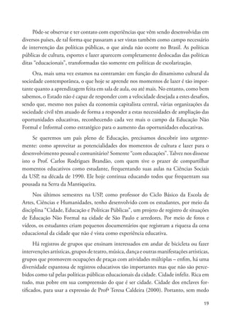 19
Pôde-se observar e ter contato com experiências que vêm sendo desenvolvidas em
diversos países, de tal forma que passaram a ser vistas também como campo necessário
de intervenção das políticas públicas, o que ainda não ocorre no Brasil. As políticas
públicas de cultura, esportes e lazer aparecem completamente deslocadas das políticas
ditas “educacionais”, transformadas tão somente em políticas de escolarização.
Ora, mais uma vez estamos na contramão: em função do dinamismo cultural da
sociedade contemporânea, o que hoje se aprende nos momentos de lazer é tão impor-
tante quanto a aprendizagem feita em sala de aula, ou até mais. No entanto, como bem
sabemos, o Estado não é capaz de responder com a velocidade desejada a estes desafios,
sendo que, mesmo nos países da economia capitalista central, várias organizações da
sociedade civil têm atuado de forma a responder a estas necessidades de ampliação das
oportunidades educativas, reconhecendo cada vez mais o campo da Educação Não
Formal e Informal como estratégico para o aumento das oportunidades educativas.
Se queremos um país pleno de Educação, precisamos descobrir isto urgente-
mente: como aproveitar as potencialidades dos momentos de cultura e lazer para o
desenvolvimento pessoal e comunitário? Somente “com educações”.Talvez nos dissesse
isto o Prof. Carlos Rodrigues Brandão, com quem tive o prazer de compartilhar
momentos educativos como estudante, frequentando suas aulas na Ciências Sociais
da USP, na década de 1990. Ele hoje continua educando todos que frequentam sua
pousada na Serra da Mantiqueira.
Nos últimos semestres na USP, como professor do Ciclo Básico da Escola de
Artes, Ciências e Humanidades, tenho desenvolvido com os estudantes, por meio da
disciplina “Cidade, Educação e Políticas Públicas”, um projeto de registro de situações
de Educação Não Formal na cidade de São Paulo e arredores. Por meio de fotos e
vídeos, os estudantes criam pequenos documentários que registram a riqueza da cena
educacional da cidade que não é vista como experiência educativa.
Há registros de grupos que ensinam interessados em andar de bicicleta ou fazer
intervenções artísticas, grupos de teatro, música, dança e outras manifestações artísticas,
grupos que promovem ocupações de praças com atividades múltiplas – enfim, há uma
diversidade espantosa de registros educativos tão importantes mas que não são perce-
bidos como tal pelas políticas públicas educacionais da cidade. Cidade infeliz. Rica em
tudo, mas pobre em sua compreensão do que é ser cidade. Cidade dos enclaves for-
tificados, para usar a expressão de Profª Teresa Caldeira (2000). Portanto, sem medo
 