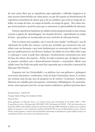 20
de errar, posso dizer que as experiências aqui registradas e refletidas integram-se às
mais recentes desenvolvidas em vários países, no que diz respeito ao fortalecimento da
experiência comunitária de educar, que se faz no cotidiano, que se faz no tempo de tra-
balho, no tempo de lazer, no tempo da família, no tempo da igreja... Nos vários tem-
pos sociais passíveis e possíveis, para que se aumentem as oportunidades de educação.
Existem experiências fantásticas de cidades inteiras proporcionando às suas crianças
e jovens o registro de “aprendizagens” em situações diversas - especialmente no tempo
de lazer - que podem ser incorporadas aos seus currículos de educação formal.
Para os críticos mais açodados, não se trata de uma simples “certificação”, mas da
valorização da escolha das crianças e jovens por atividades que certamente irão con-
tribuir com sua formação e que serão fundamentais na construção do sujeito. E mais
que isso: podem provocar nos diversos “pedaços” da cidade um novo olhar sobre o que
é a educação e como se pode fazer educação e fortalecimento comunitário por meio
do lazer, da cultura, dos esportes... Enfim, de todas as práticas que, de alguma manei-
ra, possam contribuir com o desenvolvimento humano e comunitário. Afinal, uma
cidade como São Paulo não pode mais ficar esperando que se descubra o potencial da
Educação Não Formal...
Enquanto nós (na Universidade) e os políticos (em seus gabinetes e palanques)
escrevemos, discutimos e vociferamos, vocês, da Ação Comunitária, fazem. E, ao fazer,
nos ensinam mais do que anos de pesquisas ou de retórica. Continuem. Acreditem.
Mostrem este trabalho para mais pessoas e instituições. Multipliquem. Eu, particular-
mente, estou aqui para ouvi-los e sei que muitos acadêmicos e políticos precisam disso.
Reinaldo Pacheco – EACH-USP
Portugal, Cidade de Braga, Universidade do Minho
Março de 2013
Possui graduação em Educação Física e em Ciências Sociais pela Universidade de São Paulo (1989 e 1999).
É especialista em Lazer e Recreação pela UNICAMP (1992). Participante do GEPAE - USP, onde desenvolveu seu
doutorado (2009) e onde também concluiu seu mestrado em Educação (2004) abordando as relações entre as políticas
públicas de educação e o lazer. Atualmente é professor da EACH-USP, no curso de Bacharelado em Lazer e Turismo.
Orienta, realiza pesquisas e ministra aulas das disciplinas relacionadas ao planejamento e gestão pública do lazer e ao
entendimento do lazer e do turismo como fenômenos sociais.
 