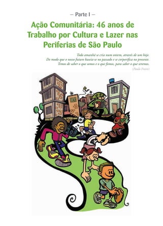 — Parte I —
Ação Comunitária: 46 anos de
Trabalho por Cultura e Lazer nas
Periferias de São Paulo
Todo amanhã se cria num ontem, através de um hoje.
De modo que o nosso futuro baseia-se no passado e se corporifica no presente.
Temos de saber o que somos e o que fomos, para saber o que seremos.
(Paulo Freire)
 