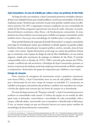 22
Viver Comunidade!
Ação Comunitária: 46 anos de trabalho por cultura e lazer nas periferias de São Paulo
Ao longo de toda a sua existência, a Ação Comunitária promoveu atividades culturais e
delazercommúltiplasformas,paravariadospúblicos,emdiversascomunidades.Edevidoàs
mudanças sociais e históricas que ocorreram no país nesse período, também atuou em dife-
rentes contextos. Em 1967, a organização começou a implantar, em nove comunidades da
cidade de São Paulo, programas operacionais (nas áreas de saúde, educação, recreação,
desenvolvimento econômico, obras físicas e de fortalecimento comunitário. Já neste
primeiro ano, ficou evidente a sua vocação para o trabalho com grupos comunitários, tendo
também inicio a busca por uma metodologia de trabalho junto a este público-alvo.
Nesse período histórico de suspenção do Estado Democrático2
, os espaços comunitários
eram lugar de reivindicações sociais, que eclodiriam na década seguinte nas grandes cidades
brasileiras (foram as demandas por transporte público, creches, moradia, áreas de lazer
e saúde, entre outras). Aquela efervescência social surge no cenário das periferias urbanas
que se constituem como espaços de abrigo da mão de obra trabalhadora, em sua maioria
migrante, atraída pelo crescimento do emprego na indústria de São Paulo. O período
compreendido entre as décadas de 1970 e 1980 é marcado pela atuação das ONGs,
visando a melhoria da vida nos bairros. A fundação da Ação Comunitária, portanto, se
inscreve no processo de mudança social mais ampla que está ocorrendo no Brasil e expressa
o compromisso democrático do grupo de empresários que viabilizou a sua criação.
Campo de atuação
Neste contexto de emergência de movimentos sociais e populares, juntamente
com outras ONGs, a Ação Comunitária entra na cena da vida pública, colaborando
para a demarcação de um novo campo de atuação na sociedade. E é exatamente no
trabalho com grupos comunitários das periferias e também com moradores de cortiços
e favelas das regiões mais centrais que sua forma de atuação vai se desenhando.
Por meio do departamento de “Pesquisa e método”, a Ação Comunitária procurava
conhecer as comunidades onde atuaria. O esforço da equipe era no sentido de saber
quais eram as demandas, características e necessidades de cada comunidade, indo a
campo, colhendo dados, conversando com os moradores e identificando as lideranças.
E isso, ao mesmo tempo em que sua diretoria buscava em outros países modelos de
metodologia de desenvolvimento comunitário.
2 O conceito foi incorporado no 1º artigo da Constituição Federal Brasileira de 1988: “Art. 1º A República Federativa do Brasil, formada
pela união indissolúvel dos Estados e Municípios e do Distrito Federal, constitui-se em Estado Democrático de Direito”. Para aprofun-
damento sobre o tema ver SILVA, José Afonso da. Curso de Direito Constitucional Positivo. 6.ed. São Paulo: Malheiros, 1990.
 