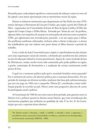 24
Viver Comunidade!
Pacaembu para a sede própria significou a concentração de esforços e ações na zona sul
da capital e uma maior aproximação com os movimentos sociais da região.
Dentre os inúmeros movimentos que despontaram em São Paulo nos anos 1970,
merece destaque o Movimento de Luta por Creches, que surgiu a partir dos Clubes de
Mães - organizados nas Comunidades Eclesiais de Base da Igreja Católica (CEBs) das
regiões de Campo Limpo e M’Boi Mirim. Formado por “donas de casa” da periferia,
algumas delas com trajetórias de atuação em outros polos de ativismo como as próprias
CEBs, que aglutinaram suas reivindicações, passando a ser um espaço para o debate
dos problemas cotidianos enfrentados, inclusive sobre o direito à educação e o drama
das trabalhadoras que não tinham com quem deixar os filhos durante o período de
trabalho.
Com a vinda da Ação Comunitária para a região e o aprofundamento das relações
com mais organizações sociais do entorno, a demanda por atendimento das carências
na área da educação infantil se tornou proeminente. Apesar de, como resultado da luta
do Movimento, muitas creches terem sido construídas pelo poder público na região,
a gestão, contratação de funcionários e a ampliação do serviço continuaram sendo
pautas de luta.
E qual era o momento político pelo qual a sociedade brasileira estava passando?
Era o momento da anistia e da abertura política para a transição democrática. Foi um
período de transição em diversos sentidos, resultante das lutas pela redemocratização,
que teve seu auge em 1984 com a campanha “Diretas Já”, considerada a maior mobi-
lização popular já ocorrida no país. Houve assim uma progressiva abertura de canais
de participação social e política.
A Constituição de 1988 foi um outro marco deste período, pois garantia tanto os
direitos civis e políticos quanto os direitos sociais básicos, que eram reivindicação dos
movimentos populares por melhorias na qualidade de vida. É no Art. 6º da Consti-
tuição que está a expressão destes direitos:
São direitos sociais a educação, a saúde, o trabalho, a moradia, o lazer, a segurança, a
previdência social, a proteção à maternidade e à infância, a assistência aos desamparados,
na forma desta constituição (BRASIL, 1988).
 