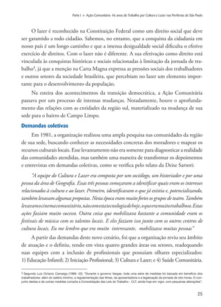 25
Parte I » Ação Comunitária: 46 anos de Trabalho por Cultura e Lazer nas Periferias de São Paulo
O lazer é reconhecido na Constituição Federal como um direito social que deve
ser garantido a todo cidadão. Sabemos, no entanto, que a conquista da cidadania em
nosso país é um longo caminho e que a imensa desigualdade social dificulta o efetivo
exercício de direitos. Com o lazer não é diferente. A sua efetivação como direito está
vinculada às conquistas históricas e sociais relacionadas à limitação da jornada de tra-
balho3
, já que a menção na Carta Magna expressa as pressões sociais dos trabalhadores
e outros setores da sociedade brasileira, que percebiam no lazer um elemento impor-
tante para o desenvolvimento da população.
Na esteira dos acontecimentos da transição democrática, a Ação Comunitária
passava por um processo de intensas mudanças. Notadamente, houve o aprofunda-
mento das relações com as entidades da região sul, materializado na mudança de sua
sede para o bairro de Campo Limpo.
Demandas coletivas
Em 1981, a organização realizou uma ampla pesquisa nas comunidades da região
de sua sede, buscando conhecer as necessidades concretas dos moradores e mapear os
recursos culturais locais. Esse levantamento não era somente para diagnosticar a realidade
das comunidades atendidas, mas também uma maneira de transformar os depoimentos
e entrevistas em demandas coletivas, como se verifica pelo relato da Deise Sartori:
“A equipe do Cultura e Lazer era composta por um sociólogo, um historiador e por uma
pessoa da área de Geografia. Essas três pessoas começaram a identificar quais eram os interesses
relacionados à cultura e ao lazer. Primeiro, identificavam o que já existia e, potencializando,
também levavam algumas propostas. Nesta época eram muito fortes os grupos de teatro.Também
levavamocinemacomunitário,nãocomestatecnologiadehoje,oqueeramuitotrabalhoso.Estas
ações faziam muito sucesso. Outra coisa que mobilizava bastante a comunidade eram os
festivais de música com os talentos locais. E eles faziam isso junto com os outros centros de
cultura locais. Eu me lembro que era muito interessante, mobilizava muitas pessoas”
A partir das demandas deste novo cenário, foi que a organização reviu seu âmbito
de atuação e o definiu, tendo em vista quatro grandes áreas ou setores, readequando
suas equipes com a inclusão de profissionais que possuíam olhares especializados:
1) Educação Infantil; 2) Iniciação Profissional; 3) Cultura e Lazer; e 4) Saúde Comunitária.
3 Segundo Luiz Octavio Camargo (1989: 42): “Durante o governo Vargas, toda uma série de medidas foi baixada em benefício dos
trabalhadores: além do salário mínimo, a regulamentação das férias, da aposentadoria e a legalização da jornada de oito horas. O con-
junto destas e de outras medidas compôs a Consolidação das Leis do Trabalho - CLT, ainda hoje em vigor, com pequenas alterações”.
 