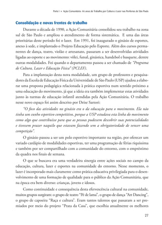 27
Parte I » Ação Comunitária: 46 anos de Trabalho por Cultura e Lazer nas Periferias de São Paulo
Consolidação e novas frentes de trabalho
Durante a década de 1990, a Ação Comunitária consolidou seu trabalho na zona
sul de São Paulo e ampliou o atendimento de forma sistemática. E uma das áreas
prioritárias deste período foi o lazer. Em 1991, foi inaugurado o ginásio de esportes,
anexo à sede, e implantado o Projeto Educação pelo Esporte. Além dos cursos perma-
nentes de dança, teatro, violão e artesanato, passaram a ser desenvolvidas atividades
ligadas ao esporte e ao movimento: vôlei, futsal, ginástica, handebol e basquete, dentre
outras modalidades. Foi quando o departamento passou a ser chamado de “Programa
de Cultura, Lazer e Educação Física” (PCLEF).
Para a implantação desta nova modalidade, um grupo de professores e pesquisa-
dores da Escola de Educação Física da Universidade de São Paulo (USP) ajudou a elabo-
rar uma proposta pedagógica relacionada à prática esportiva num sentido próximo a
uma educação do movimento, já que a ideia era também implementar estas atividades
junto às turmas de educação infantil atendidas pela Ação Comunitária. O trabalho
nesse novo espaço foi assim descrito por Deise Sartori:
“O foco das atividades no ginásio era o da educação para o movimento. Ela não
tinha um cunho esportivo competitivo, porque a USP estudava esta linha do movimento
como algo que contribuísse para que as pessoas pudessem descobrir suas potencialidades
e tivessem prazer naquilo que estavam fazendo sem a obrigatoriedade de vencer uma
competição”.
O ginásio passou a ser um polo esportivo importante na região, por oferecer um
variado cardápio de modalidades esportivas, ter uma programação de férias riquíssima
e também por ser compartilhado com a comunidade do entorno, com o empréstimo
da quadra nos finais de semana.
O que se buscava era uma verdadeira sinergia entre ações sociais no campo da
educação, cultura, lazer e esportes na comunidade do entorno. Nesse momento, o
lazer é incorporado mais claramente como prática educativa privilegiada para o desen-
volvimento de uma formação de qualidade para o público da Ação Comunitária, que
na época era bem diverso: crianças, jovens e idosos.
Como continuidade e consequência desta efervescência cultural na comunidade,
muitos grupos surgiram: o grupo de teatro “Pé de lama”, o grupo de dança “Art Dancing”,
o grupo de capoeira “Raça e cultura”. Eram tantos talentos que passaram a ser pre-
miados por meio do projeto “Prata da Casa”, que escolhia anualmente os melhores
 